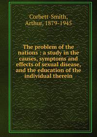 The problem of the nations : a study in the causes, symptoms and effects of sexual disease, and the education of the individual therein