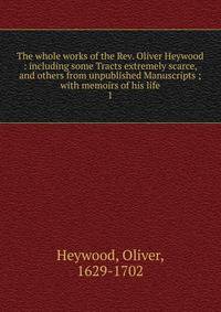 The whole works of the Rev. Oliver Heywood : including some Tracts extremely scarce, and others from unpublished Manuscripts ; with memoirs of his life. 1