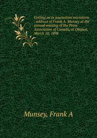 Getting on in journalism microform : address of Frank A. Munsey at the annual meeting of the Press Association of Canada, at Ottawa, March 10, 1898