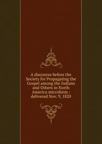 A discourse before the Society for Propagating the Gospel among the Indians and Others in North America microform : delivered Nov. 9, 1820