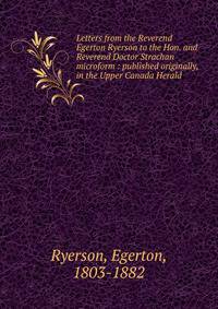 Letters from the Reverend Egerton Ryerson to the Hon. and Reverend Doctor Strachan microform : published originally, in the Upper Canada Herald