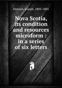 Nova Scotia, its condition and resources microform : in a series of six letters