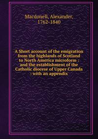A Short account of the emigration from the highlands of Scotland to North America microform : and the establishment of the Catholic diocese of Upper Canada : with an appendix