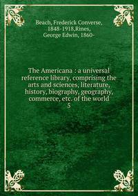 The Americana : a universal reference library, comprising the arts and sciences, literature, history, biography, geography, commerce, etc. of the world. 5