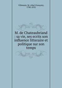 M. de Chateaubriand : sa vie, ses ecrits son influence litteraire et politique sur son temps
