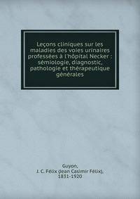 Le?ons cliniques sur les maladies des voies urinaires profess?es ? l'h?pital Necker : s?miologie, diagnostic, pathologie et th?rapeutique g?n?rales
