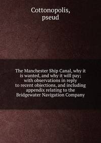 The Manchester Ship Canal, why it is wanted, and why it will pay; with observations in reply to recent objections, and including appendix relating to the Bridgewater Navigation Company