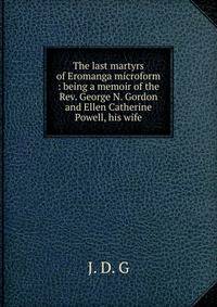 The last martyrs of Eromanga microform : being a memoir of the Rev. George N. Gordon and Ellen Catherine Powell, his wife