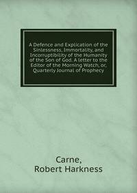 A Defence and Explication of the Sinlessness, Immortality, and Incorruptibility of the Humanity of the Son of God. A letter to the Editor of the Morning Watch, or, Quarterly Journal of Prophecy