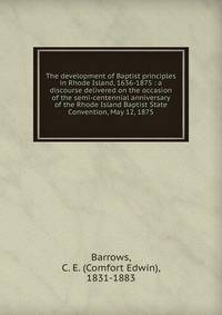 The development of Baptist principles in Rhode Island, 1636-1875 : a discourse delivered on the occasion of the semi-centennial anniversary of the Rhode Island Baptist State Convention, May 12, 1875
