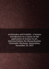 Archimedes and Franklin : a lecture introductory to a course on the application of science to art, delivered before the Massachusetts Charitable Mechanic Association, November 29, 1853