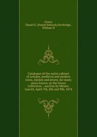 Catalogue of the entire cabinet of antique, medieval and modern coins, medals and jetons .for many years known. as the Groux Collection. : auction by Messrs. Leavitt, April 7th, 8th and 9th, 1874.
