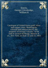 Catalogue of United States gold, silver and copper coins, Washington, colonial and pattern pieces, the property of George F.Seavey : to be sold at auction by Bangs, Merwin &amp; co., New York, on Sept. 22 and 23, 1863.