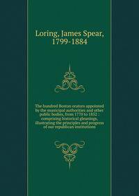 The hundred Boston orators appointed by the municipal authorities and other public bodies, from 1770 to 1852 : comprising historical gleanings, illustrating the principles and progress of our republican institutions
