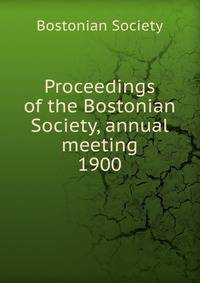 Proceedings of the Bostonian Society, annual meeting. 1900