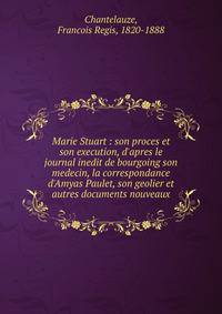 Marie Stuart : son proces et son execution, d'apres le journal inedit de bourgoing son medecin, la correspondance d'Amyas Paulet, son geolier et autres documents nouveaux