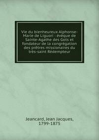 Vie du bienheureux Alphonse-Marie de Liguori : ?v?que de Sainte-Agathe des Gots et fondateur de la congr?gation des pr?tres missionaires du tr?s-saint R?dempteur