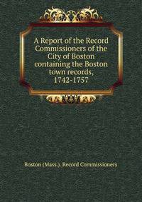 A Report of the Record Commissioners of the City of Boston containing the Boston town records, 1742-1757