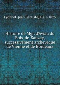 Histoire de Mgr. d'Aviau du Bois-de-Sanzay, successivement archeveque de Vienne et de Bordeaux