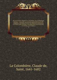 ?uvres du R.P. Claude de la Colombi?re, de la Compagnie de J?sus : contenant ses sermons pr?ch?s devant S.A.R. Madame la duchesse d'Yorck, ses r?flexions chr?tiennes sur divers sujets de pi?t?, ses m?ditations sur la passion, sa retraite, et ses lett