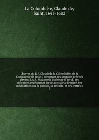?uvres du R.P. Claude de la Colombi?re, de la Compagnie de J?sus : contenant ses sermons pr?ch?s devant S.A.R. Madame la duchesse d'Yorck, ses r?flexions chr?tiennes sur divers sujets de pi?t?, ses m?ditations sur la passion, sa retraite, et ses lett