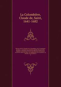?uvres du R.P. Claude de la Colombi?re, de la Compagnie de J?sus : contenant ses sermons pr?ch?s devant S.A.R. Madame la duchesse d'Yorck, ses r?flexions chr?tiennes sur divers sujets de pi?t?, ses m?ditations sur la passion, sa retraite, et ses lett
