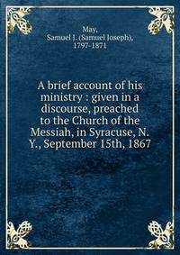 A brief account of his ministry : given in a discourse, preached to the Church of the Messiah, in Syracuse, N.Y., September 15th, 1867