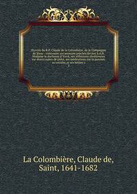 ?uvres du R.P. Claude de la Colombi?re, de la Compagnie de J?sus : contenant ses sermons pr?ch?s devant S.A.R. Madame la duchesse d'Yorck, ses r?flexions chr?tiennes sur divers sujets de pi?t?, ses m?ditations sur la passion, sa retraite, et ses lett