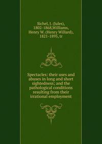 Spectacles: their uses and abuses in long and short sightedness; and the pathological conditions resulting from their irrational employment.