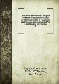 Les tr?sors de Corn?lius `a Lapide : extraits de ses commentaires sur l'?criture Sainte `a l'usage des pr?dicateurs, des communaut^es et des familles chr?tiennes