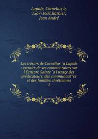 Les tr?sors de Corn?lius `a Lapide : extraits de ses commentaires sur l'?criture Sainte `a l'usage des pr?dicateurs, des communaut^es et des familles chr?tiennes