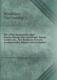 Die wilde Baumzucht oder Beschreibung aller im Kngil. botan. Garten etc., bey Berlin im Freyen ausdauernden Bume und Strucher . 1