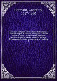 La vie de Saint Jean Chrysostome Patriarche de Constantinople, &amp; docteur de l'Eglise : Divis?e en dovze livres ; dont les neuf premiers contiennent l'histoire de sa vie, et les trois derniers repr?sentent son esprit &amp; sa conduite
