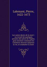 Les saints desirs de la mort : ou recueil de quelques pens?es des p?res de l'?glise, pour montrer comment les Chr?tiens doivent m?priser la vie, et souhaiter la mort