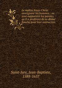 Le ma?tre Jesus-Christ enseignant les hommes : ou sont rapport?es les paroles qu'il a prof?r?es de sa divine bouche pour leur instruction