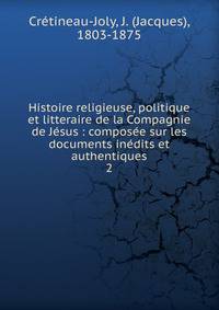 Histoire religieuse, politique et litteraire de la Compagnie de J?sus : compos?e sur les documents in?dits et authentiques