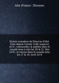 Statuts synodaux du Dioce'se d'Alet. Faits depuis l'ann?e 1640. jusqu'en 1674 : renouvellez &amp; publiez dans le synode tenu ? Alet les 20 &amp; 21. Mai 1670 ; et encore dans le synode tenu les 17 &amp; 18. Avril 1674