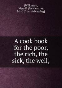 A cook book for the poor, the rich, the sick, the well;