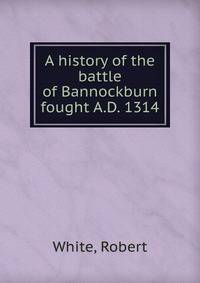 A history of the battle of Bannockburn fought A.D. 1314