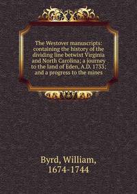 The Westover manuscripts: containing the history of the dividing line betwixt Virginia and North Carolina; a journey to the land of Eden, A.D. 1733; and a progress to the mines