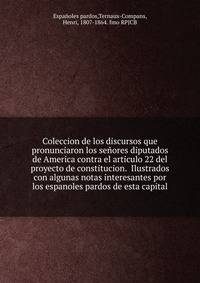 Coleccion de los discursos que pronunciaron los senores diputados de America contra el articulo 22 del proyecto de constitucion. Ilustrados con algunas notas interesantes por los espanoles pardos de esta capital.
