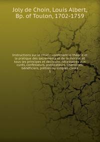 Instructions sur le rituel : contenant la th?orie et la pratique des sacrements et de la morale, et tous les principes et d?cisions n?cessaires aux cur?s, confesseurs, pr?dicateurs, chanoines, b?n?ficiers, pr?tres ou simples clercs