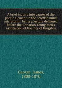 A brief inquiry into causes of the poetic element in the Scottish mind microform : being a lecture delivered before the Christian Young Men's Association of the City of Kingston