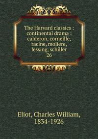 The Harvard classics : continental drama : calderon, corneille, racine, moliere, lessing, schiller. 26