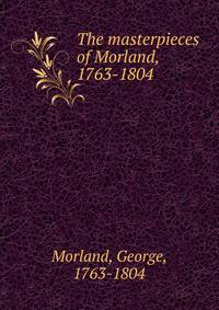 The masterpieces of Morland, 1763-1804