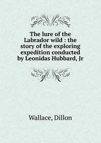 The lure of the Labrador wild : the story of the exploring expedition conducted by Leonidas Hubbard, Jr