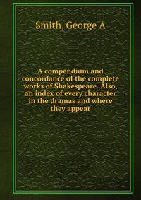A compendium and concordance of the complete works of Shakespeare. Also, an index of every character in the dramas and where they appear