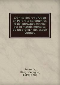 Cr?nica del rey d'Arago en Pere 4 lo ceremoni?s, ? del punyalet, escrita per lo mateix monarca, ab un pr?lech de Joseph Coroleu