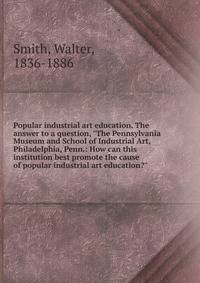 Popular industrial art education. The answer to a question, "The Pennsylvania Museum and School of Industrial Art, Philadelphia, Penn.: How can this institution best promote the cause of popular industrial art education?"