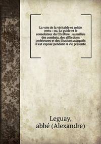 La voie de la v?ritable et solide vertu : ou, Le guide et le consolateur du Chr?tine : au milieu des combats, des afflictions int?rieures et des illusions auxquels il est expos? pendant la vie pr?sente